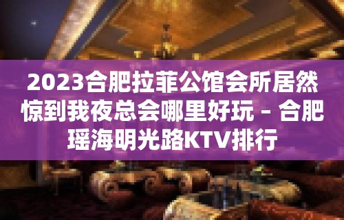 2023合肥拉菲公馆会所居然惊到我夜总会哪里好玩 – 合肥瑶海明光路KTV排行