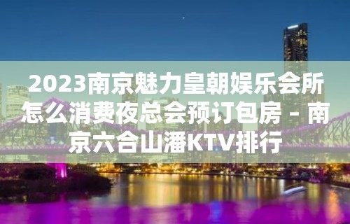 2023南京魅力皇朝娱乐会所怎么消费夜总会预订包房 – 南京六合山潘KTV排行