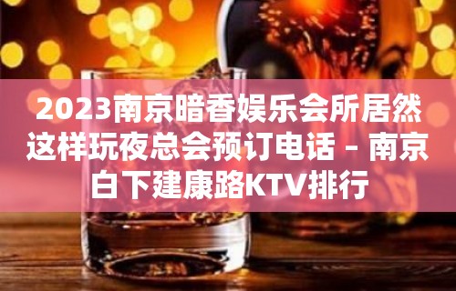 2023南京暗香娱乐会所居然这样玩夜总会预订电话 – 南京白下建康路KTV排行