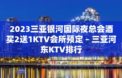 2023三亚银河国际夜总会酒买2送1KTV会所预定 – 三亚河东KTV排行