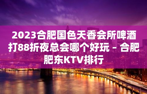 2023合肥国色天香会所啤酒打88折夜总会哪个好玩 – 合肥肥东KTV排行