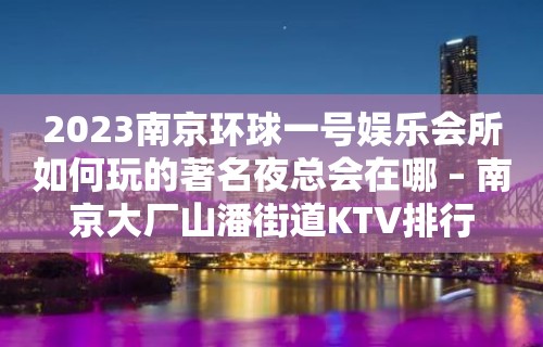 2023南京环球一号娱乐会所如何玩的著名夜总会在哪 – 南京大厂山潘街道KTV排行