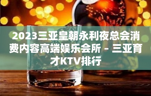 2023三亚皇朝永利夜总会消费内容高端娱乐会所 – 三亚育才KTV排行