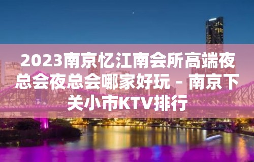 2023南京忆江南会所高端夜总会夜总会哪家好玩 – 南京下关小市KTV排行