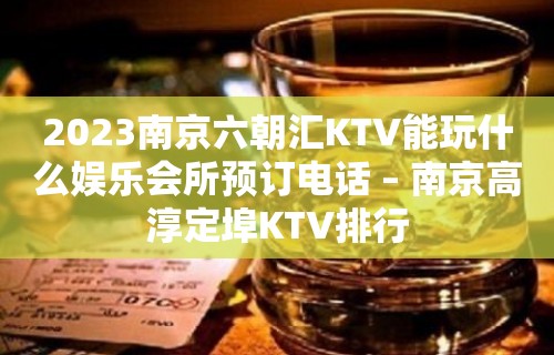 2023南京六朝汇KTV能玩什么娱乐会所预订电话 – 南京高淳定埠KTV排行