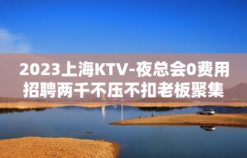 2023上海KTV-夜总会0费用招聘两千不压不扣老板聚集