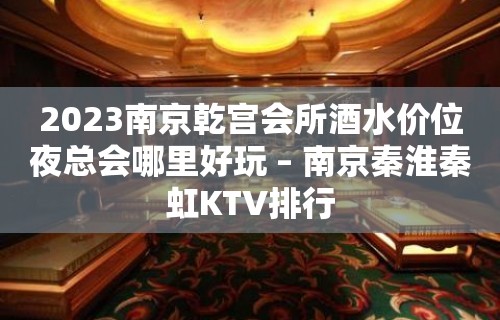 2023南京乾宫会所酒水价位夜总会哪里好玩 – 南京秦淮秦虹KTV排行