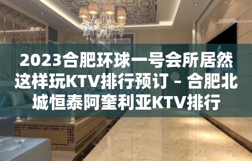 2023合肥环球一号会所居然这样玩KTV排行预订 – 合肥北城恒泰阿奎利亚KTV排行