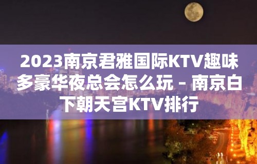 2023南京君雅国际KTV趣味多豪华夜总会怎么玩 – 南京白下朝天宫KTV排行