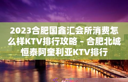 2023合肥国鑫汇会所消费怎么样KTV排行攻略 – 合肥北城恒泰阿奎利亚KTV排行