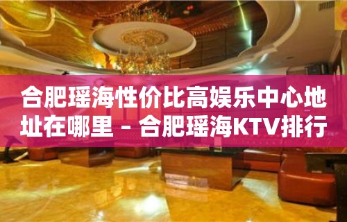 合肥瑶海性价比高娱乐中心地址在哪里 – 合肥瑶海KTV排行