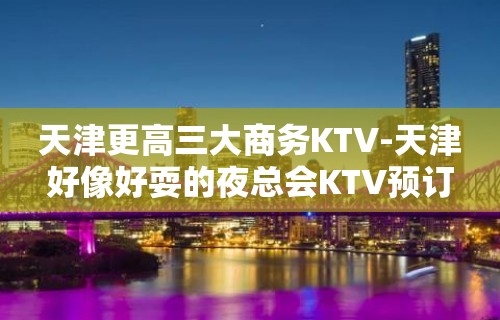 天津更高三大商务KTV-天津好像好耍的夜总会KTV预订