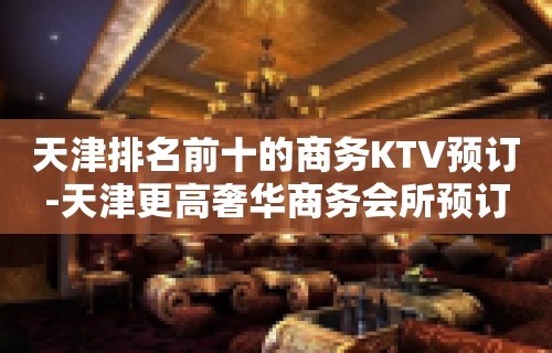 天津排名前十的商务KTV预订-天津更高奢华商务会所预订