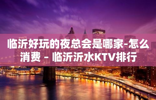 临沂好玩的夜总会是哪家-怎么消费 – 临沂沂水KTV排行