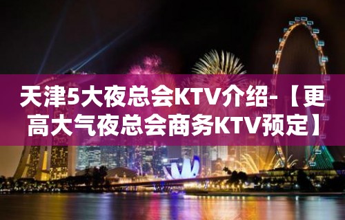 天津5大夜总会KTV介绍-【更高大气夜总会商务KTV预定】