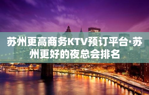 苏州更高商务KTV预订平台·苏州更好的夜总会排名