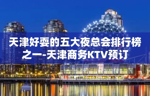 天津好耍的五大夜总会排行榜之一-天津商务KTV预订