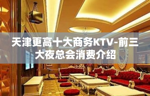 天津更高十大商务KTV-前三大夜总会消费介绍