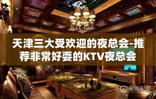 天津三大受欢迎的夜总会-推荐非常好耍的KTV夜总会