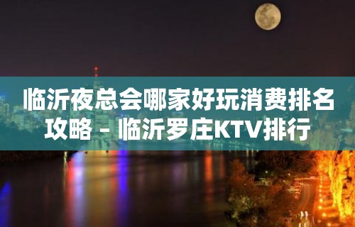 临沂夜总会哪家好玩消费排名攻略 – 临沂罗庄KTV排行