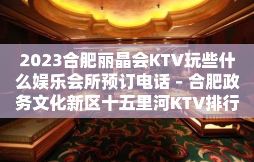 2023合肥丽晶会KTV玩些什么娱乐会所预订电话 – 合肥政务文化新区十五里河KTV排行