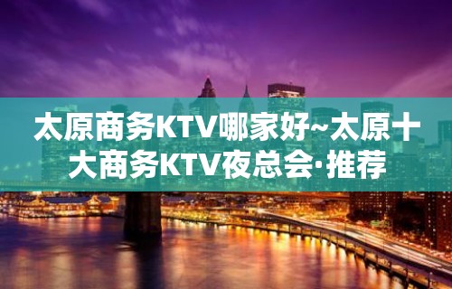 太原商务KTV哪家好~太原十大商务KTV夜总会·推荐