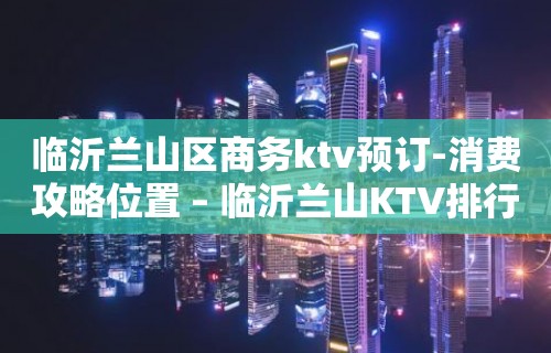 临沂兰山区商务ktv预订-消费攻略位置 – 临沂兰山KTV排行