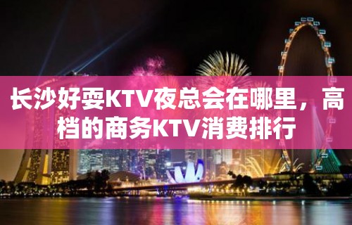 长沙好耍KTV夜总会在哪里，高档的商务KTV消费排行