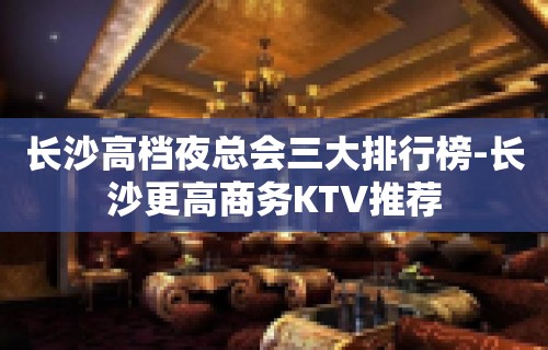 长沙高档夜总会三大排行榜-长沙更高商务KTV推荐