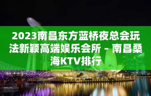 2023南昌东方蓝桥夜总会玩法新颖高端娱乐会所 – 南昌桑海KTV排行