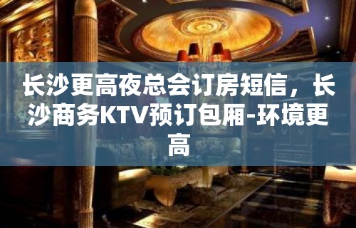 长沙更高夜总会订房短信，长沙商务KTV预订包厢-环境更高