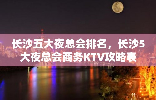 长沙五大夜总会排名，长沙5大夜总会商务KTV攻略表