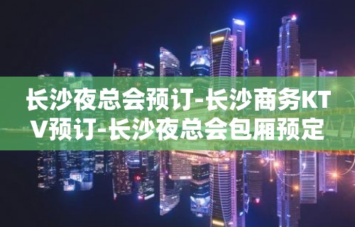 长沙夜总会预订-长沙商务KTV预订-长沙夜总会包厢预定