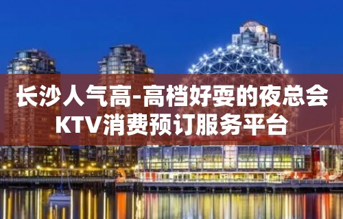 长沙人气高-高档好耍的夜总会KTV消费预订服务平台