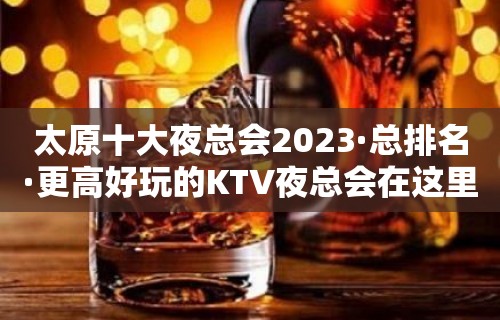 太原十大夜总会2023·总排名·更高好玩的KTV夜总会在这里