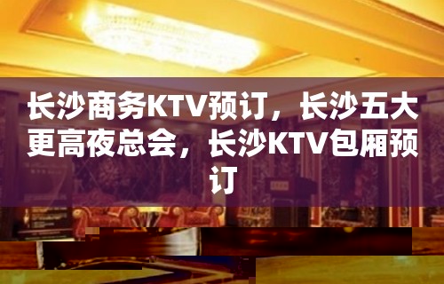 长沙商务KTV预订，长沙五大更高夜总会，长沙KTV包厢预订