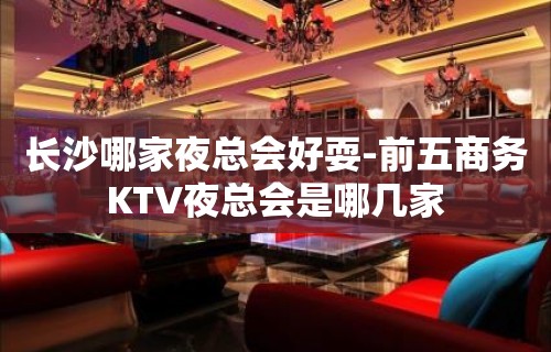 长沙哪家夜总会好耍-前五商务KTV夜总会是哪几家