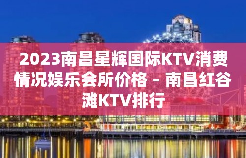 2023南昌星辉国际KTV消费情况娱乐会所价格 – 南昌红谷滩KTV排行