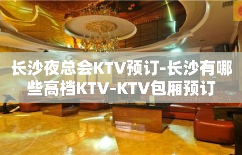 长沙夜总会KTV预订-长沙有哪些高档KTV-KTV包厢预订