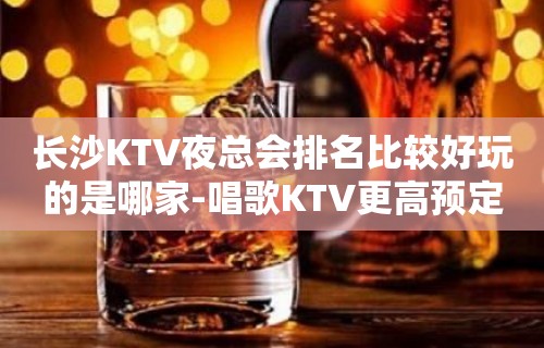 长沙KTV夜总会排名比较好玩的是哪家-唱歌KTV更高预定