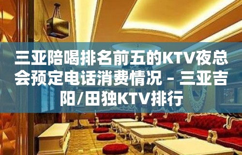 三亚陪喝排名前五的KTV夜总会预定电话消费情况 – 三亚吉阳/田独KTV排行