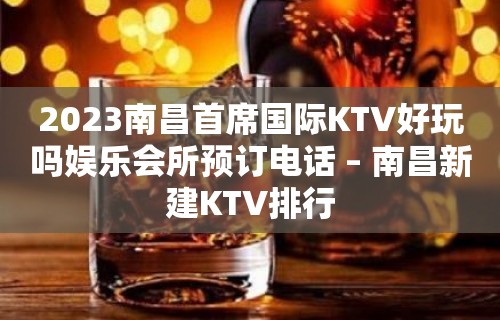 2023南昌首席国际KTV好玩吗娱乐会所预订电话 – 南昌新建KTV排行