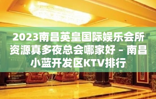 2023南昌英皇国际娱乐会所资源真多夜总会哪家好 – 南昌小蓝开发区KTV排行