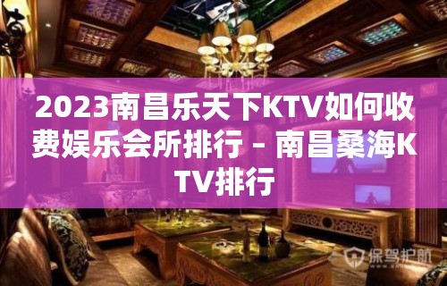 2023南昌乐天下KTV如何收费娱乐会所排行 – 南昌桑海KTV排行