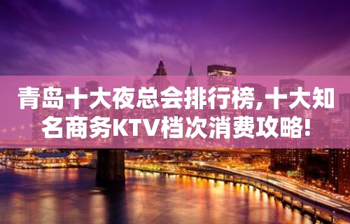 青岛十大夜总会排行榜,十大知名商务KTV档次消费攻略!