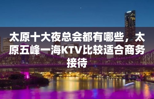 太原十大夜总会都有哪些，太原五峰一海KTV比较适合商务接待