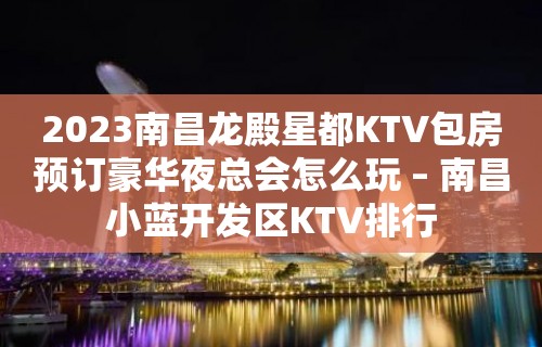 2023南昌龙殿星都KTV包房预订豪华夜总会怎么玩 – 南昌小蓝开发区KTV排行