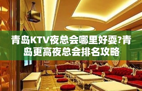 青岛KTV夜总会哪里好耍?青岛更高夜总会排名攻略