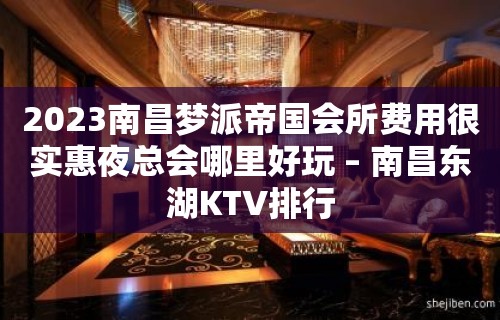 2023南昌梦派帝国会所费用很实惠夜总会哪里好玩 – 南昌东湖KTV排行