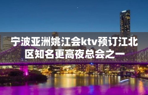 宁波亚洲姚江会ktv预订江北区知名更高夜总会之一